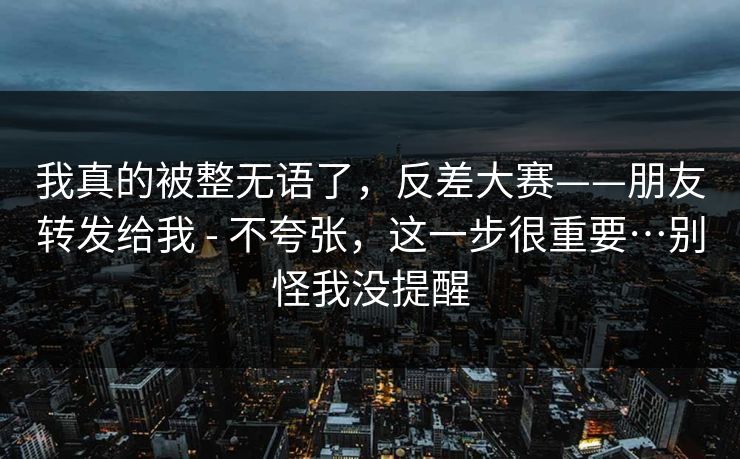 我真的被整无语了，反差大赛——朋友转发给我 - 不夸张，这一步很重要…别怪我没提醒