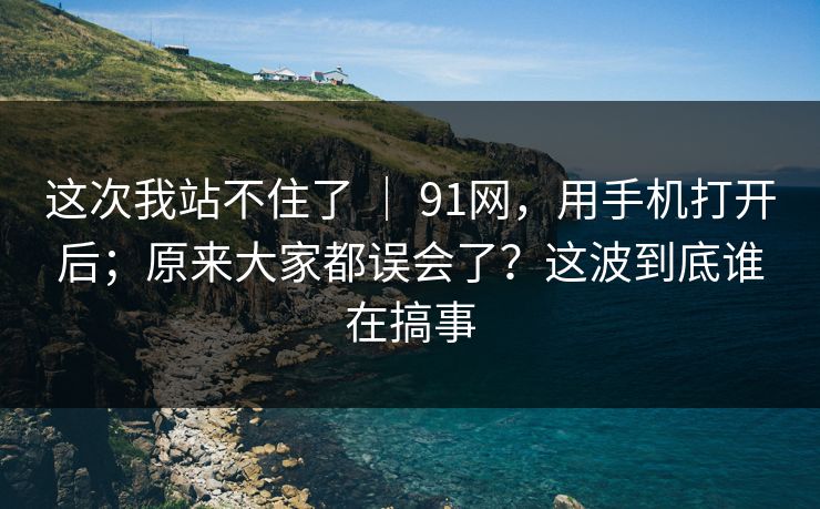 这次我站不住了 | 91网,用手机打开后;原来大家都误会了?这波到底谁在搞事 这次我站不住了 | 91网,用手机打开后;原来大家都误会了?这波到底谁在搞事