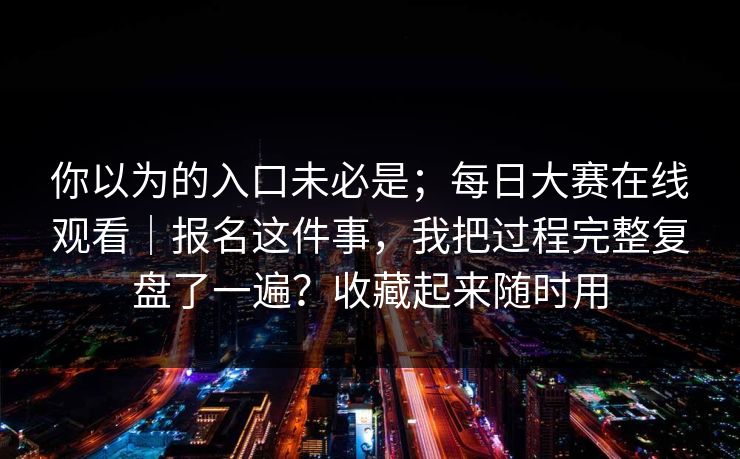 你以为的入口未必是;每日大赛在线观看|报名这件事,我把过程完整复盘了一遍?收藏起来随时用 你以为的入口未必是;每日大赛在线观看|报名这件事,我把过程完整复盘了一遍?收藏起来随时用