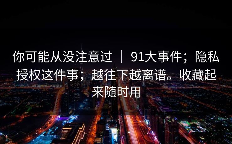 你可能从没注意过 ｜ 91大事件；隐私授权这件事；越往下越离谱。收藏起来随时用