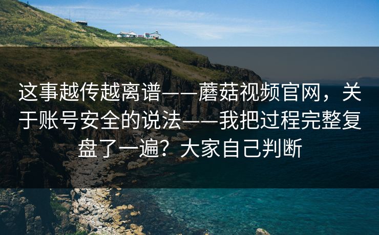 这事越传越离谱——蘑菇视频官网，关于账号安全的说法——我把过程完整复盘了一遍？大家自己判断