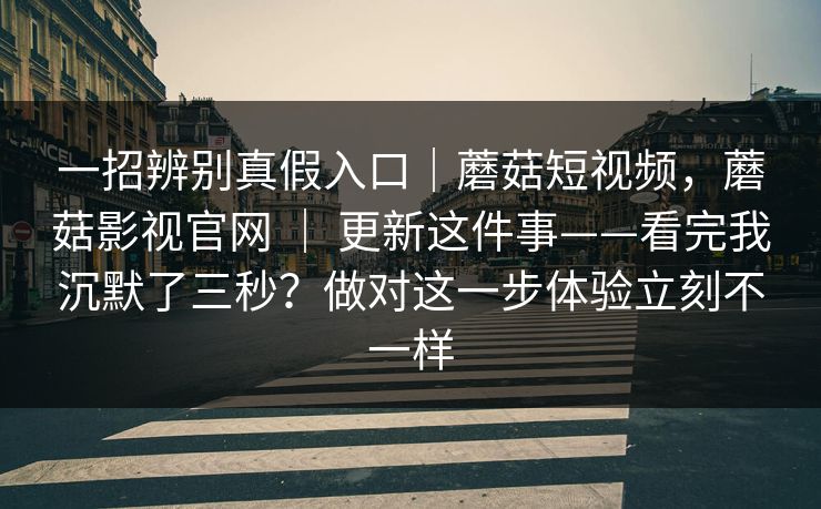 一招辨别真假入口｜蘑菇短视频，蘑菇影视官网 ｜ 更新这件事——看完我沉默了三秒？做对这一步体验立刻不一样