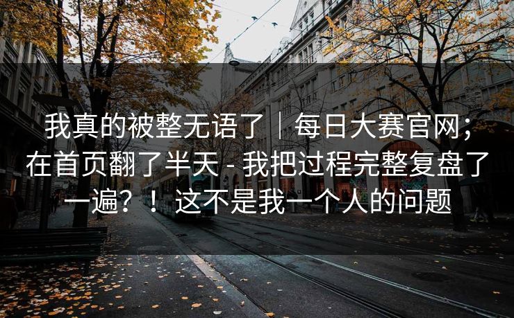 我真的被整无语了｜每日大赛官网；在首页翻了半天 - 我把过程完整复盘了一遍？！这不是我一个人的问题