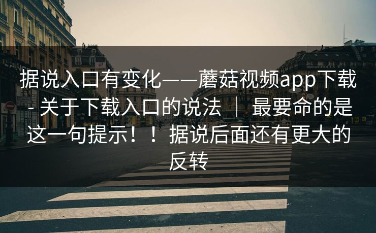 据说入口有变化——蘑菇视频app下载 - 关于下载入口的说法 ｜ 最要命的是这一句提示！！据说后面还有更大的反转