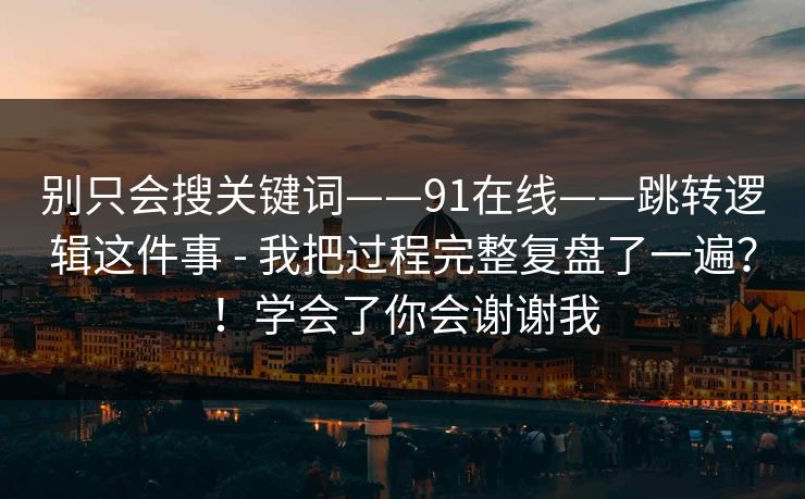 别只会搜关键词——91在线——跳转逻辑这件事 - 我把过程完整复盘了一遍?!学会了你会谢谢我 别只会搜关键词——91在线——跳转逻辑这件事 - 我把过程完整复盘了一遍?!学会了你会谢谢我