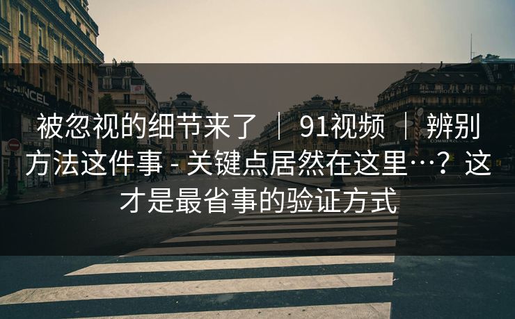被忽视的细节来了 ｜ 91视频 ｜ 辨别方法这件事 - 关键点居然在这里…？这才是最省事的验证方式