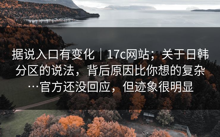 据说入口有变化｜17c网站；关于日韩分区的说法，背后原因比你想的复杂…官方还没回应，但迹象很明显