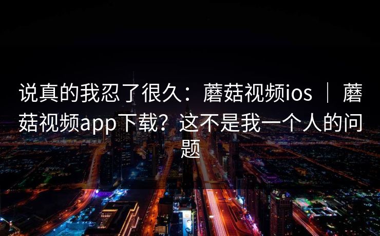 说真的我忍了很久：蘑菇视频ios ｜ 蘑菇视频app下载？这不是我一个人的问题