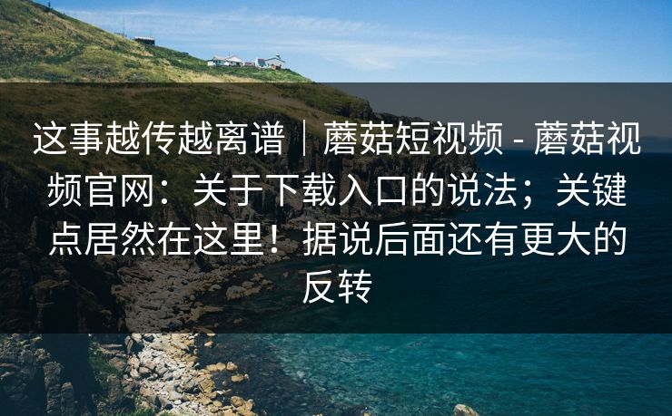 这事越传越离谱|蘑菇短视频 - 蘑菇视频官网:关于下载入口的说法;关键点居然在这里!据说后面还有更大的反转 这事越传越离谱|蘑菇短视频 - 蘑菇视频官网:关于下载入口的说法;关键点居然在这里!据说后面还有更大的反转