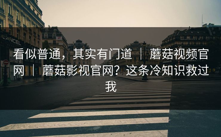看似普通，其实有门道 ｜ 蘑菇视频官网 ｜ 蘑菇影视官网？这条冷知识救过我