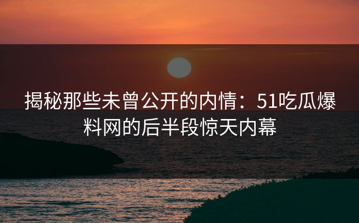 揭秘那些未曾公开的内情:51吃瓜爆料网的后半段惊天内幕 揭秘那些未曾公开的内情:51吃瓜爆料网的后半段惊天内幕
